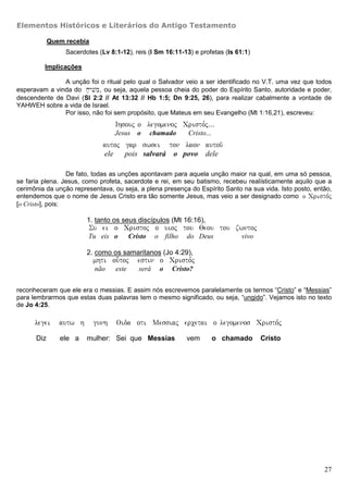 Elementos Históricos e Literários do Antigo Testamento

            Quem recebia
                 Sacerdotes (Lv 8:1-12), reis (I Sm 16:11-13) e profetas (Is 61:1)

         Implicações

               A unção foi o ritual pelo qual o Salvador veio a ser identificado no V.T. uma vez que todos
esperavam a vinda do x;yvime, ou seja, aquela pessoa cheia do poder do Espírito Santo, autoridade e poder,
descendente de Davi (Sl 2:2 // At 13:32 // Hb 1:5; Dn 9:25, 26), para realizar cabalmente a vontade de
YAHWEH sobre a vida de Israel.
               Por isso, não foi sem propósito, que Mateus em seu Evangelho (Mt 1:16,21), escreveu:
                                  Ihsouj o” legomenoj Cristo,j...
                                  Jesus     o     chamado    Cristo...
                              autoj gar swsei ton laon autou/
                              ele   pois salvará o povo dele

                  De fato, todas as unções apontavam para aquela unção maior na qual, em uma só pessoa,
se faria plena. Jesus, como profeta, sacerdote e rei, em seu batismo, recebeu realísticamente aquilo que a
cerimônia da unção representava, ou seja, a plena presença do Espírito Santo na sua vida. Isto posto, então,
entendemos que o nome de Jesus Cristo era tão somente Jesus, mas veio a ser designado como o”” Cristo,j
[o Cristo], pois:

                        1. tanto os seus discípulos (Mt 16:16),
                         Su ei o Cristoj o uioj tou Qeou tou zwntoj
                         Tu eis o        Cristo    o filho   do Deus           vivo

                        2. como os samaritanos (Jo 4:29),
                           mhti ou-toj      estin o Cristo,j
                           não    este      será    o   Cristo?


reconheceram que ele era o messias. E assim nós escrevemos paralelamente os termos “Cristo” e “Messias”
para lembrarmos que estas duas palavras tem o mesmo significado, ou seja, “ungido”. Vejamos isto no texto
de Jo 4:25.

      legei    autw h      gunh   Oida oti Messiaj ercetai o legomenos Cristo,j

      Diz      ele a    mulher: Sei que Messias              vem         o chamado    Cristo




                                                                                                         27
 