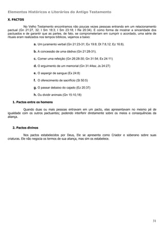 Elementos Históricos e Literários do Antigo Testamento

X. PACTOS

            No Velho Testamento encontramos não poucas vezes pessoas entrando em um relacionamento
pactual (Gn 21:27, 32; I Sm 18:3; I Sm 23:18; I Re 20:34). E como forma de mostrar a sinceridade dos
pactuados e de garantir que as partes, de fato, se comprometeriam em cumprir o acordado, uma série de
rituais eram realizados nos tempos bíblicos, vejamos a baixo:

                 a. Um juramento verbal (Gn 21:23-31; Ex 19:8; Dt 7:8,12; Ez 16:8).

                 b. A concessão de uma dádiva (Gn 21:28-31).

                 c. Comer uma refeição (Gn 26:28-30; Gn 31:54; Ex 24:11)

                 d. O erguimento de um memorial (Gn 31:44ss; Js 24:27)

                 e. O aspergir de sangue (Ex 24:8)

                 f. O oferecimento de sacrifício (Sl 50:5)

                 g. O passar debaixo do cajado (Ez 20:37)

                 h. Ou dividir animais (Gn 15:10,18)

   1. Pactos entre os homens

           Quando duas ou mais pessoas entravam em um pacto, elas apresentavam no mesmo pé de
igualdade com os outros pactuantes; podendo interferir diretamente sobre os meios e consequências da
aliança.


   2. Pactos divinos

             Nos pactos estabelecidos por Deus, Ele se apresenta como Criador e soberano sobre suas
criaturas. Ele não negocia os termos de sua aliança, mas sim os estabelece.




                                                                                                  31
 