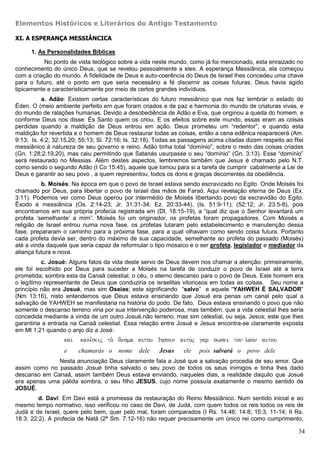 Elementos Históricos e Literários do Antigo Testamento

XI. A ESPERANÇA MESSIÂNCICA

      1. As Personalidades Bíblicas
           No ponto de vista teológico sobre a vida neste mundo, como já foi mencionado, esta enraizado no
conhecimento do único Deus, que se revelou pessoalmente a eles. A esperança Messiânica, ela começou
com a criação do mundo. A fidelidade de Deus e auto-coerência do Deus de Israel lhes concedeu uma chave
para o futuro, até o ponto em que seria necessário a fé discernir as coisas futuras. Deus havia agido
tipicamente e caracteristicamente por meio de certos grandes indivíduos.
          a. Adão: Existem certas características do futuro messiânico que nos faz lembrar o estado do
Éden. O (meio ambiente perfeito em que foram criados e de paz e harmonia do mundo de criaturas vivas, e
do mundo de ralações humanas. Devido a desobediência de Adão e Eva, que originou a queda do homem, e
conforme Deus nos disse: És Santo quem os criou. E os efeitos sobre este mundo, essas eram as coisas
perdidas quando a maldição de Deus entrou em ação. Deus prometeu um “redentor”; e quando esta
maldição for revertida e o homem de Deus restaurar todas as coisas, então a cena edênica reaparecerá (Am.
9:13; Is. 4:2; 32:15,20; 55:13; Sl. 72:16; Is. 32:18). Todas as passagens acima citadas dizem respeito ao Rei
messiânico à natureza de seu governo e reino. Adão tinha total “domínio”, sobre o resto das coisas criadas
(Gn. 1:28;2:19,20), mas caiu permitindo que Satanás usurpasse o seu “domínio” (Gn. 3:13). Esse “domínio”
será restaurado no Messias. Além destes aspectos, lembremos também que Jesus é chamado pelo N.T.
como sendo o segundo Adão (I Co 15:45), aquele que tomou para si a tarefa de cumprir cabalmente a Lei de
Deus e garantir ao seu povo , a quem representou, todos os dons e graças decorrentes da obediência.
          b. Moisés: Na época em que o povo de Israel estava sendo escravizado no Egito. Onde Moisés foi
chamado por Deus, para libertar o povo de Israel das mãos de Faraó. Aqui revelação eterna de Deus (Ex.
3:11). Podemos ver como Deus operou por intermédio de Moisés libertando povo da escravidão do Egito.
Êxodo é messiânica (Os. 2:14-23; Jr. 31:31-34; Ez. 20:33-44), (Is. 51:9-11); (52:12; Jr. 23:5-8), pois
encontramos em sua própria profecia registrada em (Dt. 18:15-19), a “qual diz que o Senhor levantará um
profeta ‘semelhante’ a mim”. Moisés foi um originador, os profetas foram propagadores. Com Moisés a
religião de Israel entrou numa nova fase, os profetas lutaram pelo estabelecimento e manutenção dessa
fase, prepararam o caminho para a próxima fase, para a qual olhavam como sendo coisa futura. Portanto
cada profeta devia ser, dentro do máximo de sua capacidade, semelhante ao profeta do passado (Moisés)
até a vinda daquele que seria capaz de reformular o tipo mosaico e o ser profeta, legislador e mediador da
aliança futura e nova.
          c. Josué: Alguns fatos da vida deste servo de Deus devem nos chamar a atenção: primeiramente,
ele foi escolhido por Deus para suceder a Moisés na tarefa de conduzir o povo de Israel até a terra
prometida; sombra esta da Canaã celestial, o céu, o eterno descanso para o povo de Deus. Este homem era
o legítimo representante de Deus que conduziria os israelitas vitoriosos em todas as coisas. Seu nome a
princípio não era Josué, mas sim Oseias; este significando “salvo” e aquele “YAHWEH É SALVADOR”
(Nm 13:16), nisto entendemos que Deus estava ensinando que Josué era penas um canal pelo qual a
salvação de YAHWEH se manifestaria na história do podo. De fato, Deus estava ensinando o povo que não
somente o descanso terreno viria por sua intervenção poderosa, mas também, que a vida celestial lhes seria
concedida mediante a vinda de um outro Josué,não terreno, mas sim celestial, ou seja, Jesus; este que lhes
garantiria a entrada na Canaã celestial. Essa relação entre Josué e Jesus encontra-se claramente exposta
em Mt 1:21 quando o anjo diz a José:
                  kai   kale,seij to. o[noma autou Ihsoun autoj gar swsei ton laon autou
                  e     chamarás o     nome dele      Jesus    ele   pois salvará o    povo dele
              Nesta anunciação Deus claramente fala a José que a salvação procedia de seu amor. Que
assim como no passado Josué tinha salvado o seu povo de todos os seus inimigos e tinha lhes dado
descanso em Canaã, assim também Deus estava enviando, naqueles dias, a realidade daquilo que Josué
era apenas uma pálida sombra, o seu filho JESUS, cujo nome possuía exatamente o mesmo sentido de
JOSUÉ.
         d. Davi: Em Davi está a promessa da restauração do Reino Messiânico. Num sentido inicial e ao
mesmo tempo normativo, isso verificou no caso de Davi, de Judá, com quem todos os reis todos os reis de
Judá e de Israel, quere pelo bem, quer pelo mal, foram comparados (I Rs. 14:46; 14:8; 15:3, 11-14; II Rs.
18:3; 22:2). A profecia de Natã (2ª Sm. 7:12-16) não requer precisamente um único rei como cumprimento,

                                                                                                           34
 
