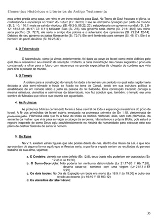 Elementos Históricos e Literários do Antigo Testamento

mas antes prediz uma casa, um reino e um trono estáveis para Davi. No Trono de Davi fracasso e glória, ia
cristalizando a esperança no “Davi” do Futuro (Ez. 34:23). Esse rei enfrentou oposição por parte do mundo
(Sl. 2:1-3; 110:1) mais se saindo vitorioso; (Sl. 45:3-5; 89:22, 23), estabeleceria um governo mundial, (Sl. 2:8-
12; 18:43-45; 45:17; 72: 8-11) baseado Sião (Sl. 2:6), seu governo seria eterno (Sl. 21:4; 45:6) seu reino
seria pacífico (Sl. 72:7); ele seria o amigo dos pobres e o adversário dos opressores (Sl. 72:2-4 12-14).
Debaixo de seu governo os justos florescerão (Sl. 72:7); Ele será lembrado para sempre (Sl. 45:17), Ele é o
herdeiro do pacto davídico (Sl. 89:28-37).


      2. O Tabernáculo


            O tabernáculo, como já vimos anteriormente, foi dado ao povo de Israel como meio didático pelo
qual Deus ensinaria o seu método de salvação. Portanto, a cada ministração das coisas sagradas o povo era
conclamado a olhar para o futuro com esperança na grande expectativa da chegada do cordeiro que viria
para tirar o pecado do mundo.

      3. O Templo

            A ordem para a construção do templo foi dada a Israel em um período no qual esta nação havia
deixado a vida semi-nômade e havia se fixado na terra de Canaã, tendo em sua estrutura política a
estabilidade de um reinado sábio e justo na pessoa do rei Salomão. Esta construção trazendo consigo a
mesma estrutura, utensílios e cerimônias do tabernáculo, nos faz concluir que, também, o templo era uma
sombra do Messias que viria e que deveria ser aguardado.

      4. As Profecias

            As profecias bíblicas certamente foram a base central de toda a esperança messiânica do povo de
Israel. A fé dos primórdios de Israel estava enraizada na promessa primeira de Gn 1:15, denominada de
proto-evangelho. Promessa esta que foi a base de todas as demais profecias; aliás, sem esta promessa, da
semente da mulher que viria para esmagar a cabeça da serpente, não teríamos a própria Bíblia, pois esta é o
registro inspirado de como Deus agiu providencialmente na história da humanidade para executar este seu
plano de destruir Satanás de salvar o homem.


      5. Os Tipos

           No V.T. existem várias figuras que são postas diante de nós, dentro dos rituais da Lei, e que nos
apresentam de alguma forma aquilo que o Messias seria, o que faria e quais seriam os resultados do penoso
trabalho de sua alma, vejamos:

               a. O Cordeiro: deveria ser sem defeito (Ex 12:5), seus ossos não poderiam ser quebrados (Ex
                                  12:46 // Jo 19:36).
               b. O Sumo-Sacerdote: Não poderia ter nenhuma deformidade (Lv 21:17-20 // Hb 7:28),
                                           deveria casar-se somente com uma virgem (Lv 21:13 // Ef
                                           5:25)
               c. Os dois bodes: No Dia da Expiação um bode era morto (Lv 16:9 // Jo 19:30) e outro era
                                      levado ao deserto (Lv 16:10 // Sl 103:12)
               d. Os utensílios do tabernáculo:




                                                                                                               35
 