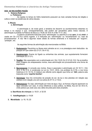 Elementos Históricos e Literários do Antigo Testamento

XIII. AS RELIGIÕES PAGÃS
     1. Sistema Religioso
         a. Politeísmo
                  As nações no tempo do Velho testamento possuíam as mais variadas formas de religião e
cultos e criam na existências de vários deuses.

    2. Rituais
        a. Adivinhação

                 A adivinhação é, de modo geral, a tentativa de discernir os acontecimentos distantes no
tempo e no espaço e que, conseqüentemente, não podem ser percebidos pelos meios naturais. A
adivinhação é proibida na Palavra de Deus (Lv 19:26; Dt 18:9-14; II Re 17:17, etc).
                 A palavra usualmente traduzida como “adivinhação” ou adivinho é a raiz qsm. A raíz nhsh é
usada em Gn 4:5,15,e outros lugares, e é traduzida por “adivinhação” ou “encantamento” ou “usar de
encantamentos”. A raíz ‘nn é algumas vezes aliada às formas anteriores e é traduzida por “augúrio”,
“predição”, etc.

                As seguintes formas de adivinhação são mencionadas na Bíblia:

            1. Radomancia: Pauzinhos ou flexas eram atirados ao ar, e os presságios eram deduzidos da
               posição em que caíam (Ez 21:21; Os 4:12).

            2. Hepatoscopia: Exame do fígado ou entranhas dos animais, que supostamente forneciam
               orientação (Ez 21:21).

            3. Terafim: São associados com a adivinhação em I Sm 15:23; Ez 21:21;Zc 10:2. Se os terafins
               eram imagens de antepassados mortos, essa adivinhação era provavelmente uma forma de
               espiritismo.

            4. Necromancia: A consulta aos mortos. Essa é associada à adivinhação em Dt 18:11; I Sm
               28:8; II Re 21:6, é condenada na Lei (Lv 19:31; 20:6), nos profetas (Is 8:19), e nos livros
               históricos (I Cr 10:13). O médium era referido como alguém que tinha um ’ôbh, palavra esta
               traduzida como “espírito familiar”.

            5. Astrologia: Que tira conclusões da posição do sol, da lua e dos planetas em relação aop
               zodíaco e em relação uns com os outros (Is 47:13; Jr 10:2).

            6. Hidromancia: Ou seja, adivinhação por meio da água. Aqui, as formas e figuras aparecem na
               água colocada num vaso. A única referência a essa prática, na Bíblia, fica em Gn 44:5,15,
               onde parece que José usou seu cálice de prata para esse propósito.

        e. Sacrifícios de crianças: Lv 18:21; Jr 32:35

        f. Autoflagelação: Lv 19:28

    3. Moralidade: Lv 18, 19, 20




                                                                                                       37
 