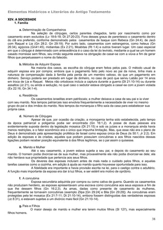 Elementos Históricos e Literários do Antigo Testamento

XIV. A SOCIEDADE
    1. Família

         a. Determinação de Companheiros
                  Na seleção de cônjuges, certos parentes chegados, tanto por nascimento como por
casamento eram excluídos (Lv 18:6-18; Dt 27:20-23). Fora desses graus de parentesco o casamento dentro
do clã era preferido, conforme demonstrado pelos casamentos de Isaque com Rebeca (Gn 24:4), de Jacó
com Raquel e Lia (Gn 28:2; Gn 29:19). Por outro lado, casamentos com estrangeiros, como heteus (Gn
26:34), egípcios (Gn41:45), midianitas (Ex 2:21), Moabitas (Rt 1:4) e outros tiveram lugar. Um caso especial
em que o cônjuge é determinado com antecedência é o caso da lei do levirato, mediante a qual se um homem
casado morresse sem filhos, seu irmão seguinte estava na obrigação de casar-se com a viúva a fim de gerar
filhos que perpetuassem o nome do falecido.

         b. Métodos de Adquirir Esposa
                  Na maioria dos casos, as escolha do cônjuge eram feitos pelos pais. O método usual de
adquirir esposa era por compra; embora que o pagamento feito pelo novo ao pai da noiva, tinha mais a
natureza de compensação dada à família pela perda de um membro valioso, do que um pagamento em
dinheiro. Serviço poderia ser prestado em lugar de dinheiro, no caso de jacó que serviu Labão por 14 anos
em troca de Lia e Raquel. Meios não ortodoxos incluía a captura durante a guerra (Dt 21:10-14) ou durante
assaltos (Jz 21), ou ainda a sedução, no qual caso o sedutor estava obrigado a casar-se com a jovem violada
(Ex 22:16; Gn 34:1-4).

         c. Residência
                  Os casamentos israelitas eram patrilocais; a mulher deixava a casa de seu pai e ia viver
com seu marido. Nos tempos patriarcais isso envolvia frequentemente a necessidade de viver no mesmo
grupo do pai e dos irmãos do marido. Nos tempos da monarquia o filho saía da casa para estabelecer sua
própria casa.

         d. Número de Cônjuges
                 Apesar de que, por ocasião da criação, a monogamia tenha sido estabelecida, pelo tempo
da época patriarcal a poligamia podia ser encontrada (Gn 16:1,2). A posse de duas pessoas era
evidentemente suposta dentro da legislação mosaica (Dt 21:15) e sob os juízes e a monarquia ainda havia
menos restrições, e o fator econômico era o único que impunha limitação. Mas, que esse não era o plano de
Deus é demonstrado pela apresentação profética de Israel como esposa única de Deus (Is 50:1; Jr 2:2). Em
adição às esposas e às criadas, aqueles que podiam possuíam concubinas e aos filhos nascidos dessas
ligações podiam receber posição equivalente à dos filhos legítimos, se o pai assim o quisesse.

         e. Marido e Mulher
                  Até o seu casamento, a jovem estava sujeita a seu pai, e depois do casamento ao seu
marido. O homem podia divorciar-se de sua mulher, mas provavelmente ela não podia divorciar-se dele; ela
não herdava sua propriedade que pertencia aos seus filhos.
                  Os deveres das esposas incluíam antes de mais nada o cuidado pelos filhos, e aquelas
tarefas caseiras como a cozinha, em adição à ajuda ao marido quanto houvesse oportunidade para isso.
                  A fidelidade era importante e havia provisão escrita na lei, para o castigo contra o adultério.
A função mais importante da esposa era dar à luz filhos, e ser estéril era motivo de opróbrio.

         f. A concubina
                  Esposa secundária adquirida por compra ou como cativa de guerra. Quando os casamentos
não produziam herdeiro, as esposas apresentavam uma escrava como concubina aos seus esposos a fim de
que lhe dessem filhos (Gn 16:2,3). As amas, dadas como presente de casamento às mulheres,
frequentemente se tornavam concubinas (exemplo Zilpa [Gn 29:24] e Bila [Gn 29:29]). As concubinas eram
protegidas pela lei mosaica (Ex 21:7-11; Dt 21:10-14), embora fossem distinguidas das verdadeiras esposas
(Jz 8:31), e estavam sujeitas a um divórcio mais fácil (Gn 21:10-14).

         g. Pais e Filhos
                  O maior desejo de marido e mulher era terem muitos filhos (Sl 127), mas especialmente
filhos homens.

                                                                                                              38
 
