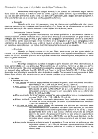 Elementos Históricos e Literários do Antigo Testamento

                 O filho mais velho ocupava posição especial, e, por ocasião do falecimento do pai, herdava
dupla porção da herança e se tornava chefe da família. Algumas vezes, contudo, o pai demonstrava favor
especial para com o filho mais jovem, como Jacó demonstrou para com José e depois para com Benjamim. A
filha nada herdava do pai, a não ser que não houvesse filhos homens.

       h. Educação
               Quando ainda eram bem pequenas, todas as crianças eram cuidadas pela mãe; porém,
conforme os meninos iam crescendo, era-lhes ensinado o ofício de seu pai, de tal maneira que em geral o pai
governava a educação dos rapazes, enquanto a mãe dirigia a educação das jovens.

        i. Solidariedade Entre os Parentes
                Dois fatores explicam a solidariedade nos tempos patriarcais: a descendência comum e a
habitação comum. Um dos resultados dessa unidade era o direito que cada membro de um grupo tinha de ser
protegido pelo mesmo grupo. De fato, o grupo estava na obrigação de prestar certos serviços a cada um de
seus membros. Dentre esses serviços o mais importante era a obrigação de go’el, cujas obrigações podiam
estender-se até à necessidade de casar-se com a viúva de um parente chegado (Rt 2:20; Rt 3:12), de redimir
um parente da escravidão que , por motivo de dívida insolúvel seria obrigado a ser reduzido.

         j. O Levirato
                 Quando um homem casado morria sem filhos, esperava-se que seu irmão solteiro se
casasse com a cunhada viúva. Os filhos desse segundo casamento eram reputados como filhos do primeiro
marido. Dt 25:5-10 assevera que essa lei se aplicava a irmãos que moravam juntos, mas permite ao irmão
vivo a opção de recusar-se.

         k. A Adoção
                 Na antiga Mesopotâmia a prática da adoção da parte de casais sem filhos é bem atestada. E
foi de conformidade com essa prática que Abraão considerou em tornar seu herdeiro a um dos seus servos
(Gn 15:3). Entretanto, não existe legislação bíblica específica a respeito da adoção. Mas encontramos o caso
em que Jacó adota os filho de José (Gn 48:5,12) e de Noemi e do filho de Rute (Rt 4:16,17). O livro de Rute
demonstra que tal costume se estendia além do irmão do marido. Aqui um parente cujo nome não é dado,
tinha o dever primário e foi somente quando ele se recusou que Boaz pode casar-se com Rute.

    2. Escravos
       a. Fonte de escravos
          a.1 Por captura: Os cativos, especialmente prisioneiros de guerra, eram comumente reduzidos à
                             escravidão (Gn 14:21; Nm 31:9; Dt 20:14; Jz 5:30; I Sm 4:9).
          a.2 Por Compra: Os escravos podiam ser prontamente adquiridos de outros proprietários ou dos
                             comerciante em geral (Gn17:12,13,27; Ec 2:7). A lei permitia que os judeus
                             comprassem escravos estrangeiros em sua própria terra ou no exterior (Gn
                             37:36; Gn 39:1; Lv 25:44).
          a.3 Por nascimento: Os filhos “nascidos na casa” de pais escravos tornavam-se “escravos nascidos
                             em casa” (Gn15:3; Gn 17:12,13,27; Ec 2:7; Jr 2:14).
          a.4 Como restituição: Se um ladrão comprovado não pudesse fazer restituição e pagar os danos
                             de multas, os fundos necessários para tanto podiam ser levantados vendendo-
                             o como um escravo (Ex 22:3).
          a.5 Por falta de fundo para pagar dívidas: Os devedores que caíssem em bancarrota eram
                             frequentemente forçados a vender os seus filhos como escravos, ou seus filhos
                             seriam confiscados como escravos pelo credor (II Re 4:1; Ne 5:5-8). O próprio
                             devedor falido, bem como a sua esposa e família comumente se tornavam
                             escravos do credor e lhe prestavam trabalho por seis anos em pagamento da
                             dívida e então seguiam livres (Dt 15:18), e ao ser-lhe dada liberdade, era-lhe
                             concedido algum estoque para dar início novamente à vida por seus próprios
                             meios.
          a.6 Auto-venda: Vender-se voluntariamente à escravidão a fim de escapar da pobreza era algo
                             largamente conhecido. Lv 25:39-43 é passagem que reconhece isso, ainda que
                             apresenta meios do indivíduo redimir-se por ocasião do ano do jubileu ou até
                             mesmo antes.

                                                                                                         39
 