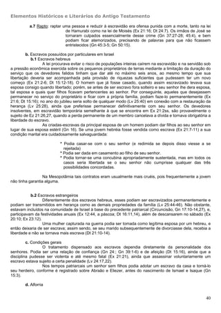 Elementos Históricos e Literários do Antigo Testamento

          a.7 Rapto: raptar uma pessoa e reduzir à escravidão era ofensa punida com a morte, tanto na lei
                             de Hamurabi como na lei de Moisés (Ex 21:16; Dt 24:7). Os irmãos de José se
                             tornaram culpados essencialmente desse crime (Gn 37:27-28; 45:4), e bem
                             podiam ficar atemorizados, precisando de palavras para que não ficassem
                             entristecidos (Gn 45:3-5; Gn 50:15).

         b. Escravos possuídos por particulares em Israel
            b.1 Escravos hebreus
                  A lei procurava evitar o risco de populações inteiras caírem na escravidão e na servidão sob
a pressão econômica exercida sobre os pequenos proprietários de terras mediante a limitação da duração do
serviço que os devedores falidos tinham que dar até no máximo seis anos, ao mesmo tempo que sua
libertação deveria ser acompanhada pela provisão de riquezas suficientes que pudessem ter um novo
começo (Ex 21:2-6; Dt 15:12-18). O homem que já fosse casado, quando assim escravizado levava sua
esposa consigo quando libertado; porém, se antes de ser escravo fora solteiro e seu senhor lhe dera esposa,
tal esposa e quais quer filhos ficavam pertencentes ao senhor. Por conseguinte, aqueles que desejassem
permanecer no serviço do proprietário e ficar com a própria família, podiam faze-lo permanentemente (Ex
21:6; Dt 15:16); no ano do jubileu seria solto de qualquer modo (Lv 25:40) em conexão com a restauração da
herança (Lv 25:28), ainda que preferisse permanecer definitivamente com seu senhor. Os devedores
insolventes, em escravidão temporária semelhante à que se encontra em Ex 21:2ss, são provavelmente o
sujeito de Ez 21:26,27, quando a perda permanente de um membro cancelava a dívida e tornava obrigatória a
liberdade do escravo.
                  As criadas-escravas da principal esposa de um homem podiam dar filhos ao seu senhor em
lugar de sua esposa estéril (Gn 16). Se uma jovem hebréia fosse vendida como escrava (Ex 21:7-11) a sua
condição marital era cuidadosamente salvaguardada:

                           * Podia casar-se com o seu senhor (e redimida se depois disso viesse a se
                             rejeitada)
                           * Podia ser dada em casamento ao filho de seu senhor.
                           * Podia tornar-se uma concubina apropriadamente sustentada, mas em todos os
                             casos seria libertada se o seu senhor não cumprisse qualquer das três
                             possibilidades concordadas.

                  Na Mesopotâmia tais contratos eram usualmente mais cruéis, pois frequentemente a jovem
não tinha garantia alguma.


           b.2 Escravos estrangeiros
                  Diferentemente dos escravos hebreus, esses podiam ser escravizados permanentemente e
podiam ser transmitidos em herança como as demais propriedades da família (Lv 25:44-46). Não obstante,
estavam incluídos na comunidade de Israel à base do precedente patriarcal (Circuncisão, Gn 17:10-14,27), e,
participavam da festividades anuais (Ex 12:44, a páscoa; Dt 16:11,14), além de descansarem no sábado (Ex
20:10; Ex 23:12).
                  Uma mulher capturada na guerra podia ser tomada como legítima esposa por um hebreu, e
então deixaria de ser escrava; assim sendo, se seu marido subsequentemente de divorciasse dela, recebia a
liberdade e não se tornava mais escrava (Dt 21:10-14).

         c. Condições gerais
                  O tratamento dispensado aos escravos dependia diretamente da personalidade dos
senhores. Podia ser uma relação de confiança (Gn 24:; Gn 39:1-6) e de afeição (Dt 15:16), ainda que a
disciplina pudesse ser violenta e até mesmo fatal (Ex 21:21), ainda que assassinar voluntariamente um
escravo estava sujeito a certa penalidade (Lv 24:17,22).
                  Nos tempos patriarcais um senhor sem filhos podia adotar um escravo da casa e torná-lo
seu herdeiro, conforme é registrado sobre Abraão e Eliezer, antes do nascimento de Ismael e Isaque (Gn
15:3).

        d. Alforria


                                                                                                           40
 