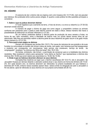 Elementos Históricos e Literários do Antigo Testamento

XV. DÍZIMO

              O costume de dar o dízimo não se originou com a lei mosaica (Gn 14:17-20), nem era peculiar
aos hebreus. Era praticada entre outros povos antigos. E quanto a esta prática há três questões principais a
considerar:

    1. Sobre o que os judeus deveriam dizimar
               A Torah legislava que a semente da terra, o fruto da árvore, e a erva ou rebanho (Lv 27:30-32)
deveriam render dízimos.
               A maneira de pagar o dízimo do gago era como segue: o proprietário contava os animais
conforme iam passando para o pasto,e cada décimo animal era dado a Deus. Dessa maneira não havia a
possibilidade de selecionar os animais inferiores (Lv 27:32).
               Se um hebreu preferisse dedicar a décima parte da produção de seus cereais e frutas, na
forma de seu valor monetário, tinha a liberdade de fazê-lo mas um quinto dessa somas tinha de ser
adicionado. Não lhes era permitido redimir a décima parte de seus rebanhos de gado vacum e de gado miúdo
dessa maneira (Lv 27:31,33).
    2. Para quem eram pagos os dízimos
               Deviam ser entregues aos levitas (Nm 18:21). Por causa da natureza de sua posição e de suas
funções na comunidade os levitas não tinham meios de renda, nem gado, nem herança que lhes assegurasse
o sustento; por conseguinte, em recompensa “pelo serviço que prestavam, serviço da tenda da
congregação”, recebiam “os dízimos dos filhos de Israel” (Nm 18:21,24).
               Os levitas, entretanto, não tinham a permissão de conservar para si a totalidade dos dízimos
recebidos. Mas receberam ordens para apresentar “uma oferta ao Senhor” que representava o dízimos dos
dízimos (Nm 18:26) que eram dados aos sacerdotes (Lv 18:28; Ne 10:39).
    3. Onde é que os hebreus deveriam oferecer os seus dízimos
               Competia-lhes trazê-los ao lugar que o Senhor escolhesse (Dt 12:5,17), isto é Jerusalém. Se
Jerusalém ficasse por demais distante o adorador poderia levar o seu dízimo em forma de dinheiro (Dt 14:22-
27). Em cada terceiro ano, os dízimos deveriam ser oferecidos na própria localidade em que habitava o
dizimista (Dt 14:28), embora nessa ocasiões apesar disso estava ainda na obrigação de subir a Jerusalém a
fim de adorar, após ter oferecido os seus dízimos em sua própria comunidade (Dt 26:12).




                                                                                                          43
 