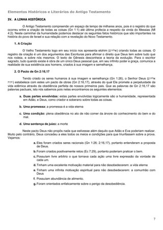 Elementos Históricos e Literários do Antigo Testamento

IV. A LINHA HISTÓRICA

            O Antigo Testamento compreende um espaço de tempo de milhares anos, pois é o registro do que
ocorreu entre a criação de todas as coisas (Gn 1:1) até última profecia a respeito da vinda do Messias (Ml
4:2). Neste caminhar da humanidade podemos destacar os seguintes fatos históricos que são importantes na
história do povo de Israel e sua relação com a revelação do Novo Testamento.

    1. A Criação

           O Velho Testamento logo em seu início nos apresenta elohim (~yhla) criando todas as coisas. O
registro da criação é um dos argumentos das Escrituras para afirmar o direito que Deus tem sobre tudo que
nos rodeia, e sobre nós mesmos. O texto de Gênesis desconhece a teoria da evolução. Para o escritor
sagrado, tudo quando existe é obra de um único Deus pessoal que, em seu infinito poder e graça, comunica a
realidade de sua existência aos homens, criados à sua imagem e semelhança.

    2. O Pacto de Gn 2:16,17

           Tendo criado os seres humanos à sua imagem e semelhança (Gn 1:26), o Senhor Deus (~yhla
hwhy) estabelece com estes um pacto de obras (Gn 2:16,17), através do qual Ele promete a perpetuidade da
vida edêmica através da obediência perfeita de nossos primeiros pais. Que as palavras de Gn 2:16,17 são
palavras pactuais, isto nós sabemos pois nelas encontramos os seguintes elementos:

        a. Duas partes envolvidas: estas partes envolvidas logicamente são a humanidade, representada
           em Adão, e Deus, como criador e soberano sobre todas as coisas.

        b. Uma promessa: a promessa é a vida eterna

        c. Uma condição: plena obediência no ato de não comer da árvore do conhecimento do bem e do
           mal.

        d. Uma sentença de juízo: a morte

           Neste pacto Deus não propôs nada que estivesse além daquilo que Adão e Eva poderiam realizar.
Muito pelo contrário, Deus concedeu a eles todos os meios e condições para que triunfassem sobre a prova.
Vejamos:
                   a. Eles foram criados seres racionais (Gn 1:26; 2:16,17), portanto entenderam a proposta
                      de Deus.
                   b. Foram criados positivamente retos (Ec 7:29), portanto poderiam praticar o bem.
                   c. Possuíam livre arbítrio o que tornava cada ação uma livre expressão da vontade de
                      cada um.
                   d. Tinham uma excelente motivação material para não desobedecerem: a vida eterna
                   e. Tinham uma infinita motivação espiritual para não desobedecerem: a comunhão com
                      Deus
                   f. Possuíam abundância de alimento.
                   g. Foram orientados enfaticamente sobre o perigo da desobediência.




                                                                                                         7
 