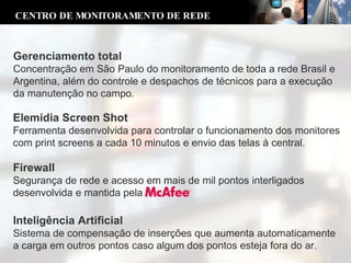 Elemidia Screen Shot Ferramenta desenvolvida para controlar o funcionamento dos monitores com print screens a cada 10 minutos e envio das telas à central. Inteligência Artificial Sistema de compensação de inserções que aumenta automaticamente a carga em outros pontos caso algum dos pontos esteja fora do ar. CENTRO DE MONITORAMENTO DE REDE Gerenciamento total Concentração em São Paulo do monitoramento de toda a rede Brasil e Argentina, além do controle e despachos de técnicos para a execução da manutenção no campo. Firewall Segurança de rede e acesso em mais de mil pontos interligados desenvolvida e mantida pela  