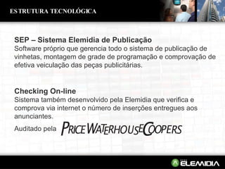 SEP – Sistema Elemidia de Publicação Software próprio que gerencia todo o sistema de publicação de vinhetas, montagem de grade de programação e comprovação de efetiva veiculação das peças publicitárias. ESTRUTURA TECNOLÓGICA Checking On-line Sistema também desenvolvido pela Elemidia que verifica e comprova via internet o número de inserções entregues aos anunciantes. Auditado pela 