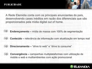 A Rede Elemidia conta com os principais anunciantes do país, desenvolvendo cases inéditos em razão dos diferenciais que são proporcionados pela mídia digital out of home. Endereçamento –  mídia de massa com 100% de segmentação Conteúdo –  relevância de informação com atualização em tempo real Convergência –  campanhas multiplataformas com utilização de mobile e web e multiambientes com ação promocional PUBLICIDADE Direcionamento –  “drive to web” e “drive to consume” 