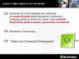 O QUE É MÍDIA DIGITAL OUT OF HOME? Monitores de LCD instalados em ambientes  de   espera forçada   como  elevadores, academias,  shopping centers e pontos de venda, com   conteúdo direcionado ponto a ponto   e   gerenciado via internet . Broadcast x Narrowcast Telas com Conteúdo Endereçável 