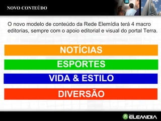 O novo modelo de conteúdo da Rede Elemídia terá 4 macro editorias, sempre com o apoio editorial e visual do portal Terra. NOVO CONTEÚDO NOTICIAS NOTÍCIAS ESPORTES ESPORTES ESPORTES VIDA & ESTILO VIDA & ESTILO VIDA & ESTILO VIDA & ESTILO DIVERSÃO DIVERSÃO DIVERSÃO DIVERSÃO 