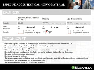 ESPECIFICAÇÕES TÉCNICAS - ENVIO MATERIAL - O sistema suporta a versão 10 do flashplayer ou inferior, usando somente actionscript 2.0  - Não usar a referência _root, dar preferência à referência _parent.  - Não declarar variáveis globais (_global).  - Evitar uso de setInterval ou apagar sua referência através do comando clearInterval()  - Não incluir nenhum script pronto (#include) que tenha variáveis globais (Ex: mc_tween.as).  - Não usar nenhum comando fscommand  - Não deixar o arquivo em loop.  - O arquivo deve possuir um background (movieclip ou shape com a cor do fundo), do contrário o nosso sistema considera que o arquivo possui um fundo transparente.  - O arquivo deve estar em 18 FPS [frames por segundo]  flv e swf flv e swf flv e swf 