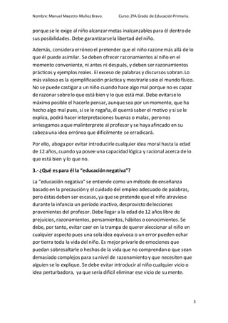 Nombre:Manuel Maestro-MuñozBravo. Curso:2ºA Grado de EducaciónPrimaria.
3
porquese le exige al niño alcanzar metas inalcanzables para él dentro de
sus posibilidades. Debe garantizarsela libertad del niño.
Además, considera erróneo el pretender que el niño razonemás allá de lo
que él puede asimilar. Se deben ofrecer razonamientos al niño en el
momento conveniente, ni antes ni después, y deben ser razonamientos
prácticos y ejemplos reales. El exceso de palabras y discursos sobran.Lo
más valioso es la ejemplificación práctica y mostrarlesolo el mundo físico.
No se puede castigar a un niño cuando hace algo mal porque no es capaz
de razonar sobrelo que está bien y lo que está mal. Debe evitarselo
máximo posible el hacerle pensar, aunquesea por un momento, que ha
hecho algo mal pues, si se le regaña, él querrá saber el motivo y si se le
explica, podrá hacer interpretaciones buenas o malas, pero nos
arriesgamos a que malinterprete al profesor y se haya afincado en su
cabeza una idea errónea que difícilmente se erradicará.
Por ello, aboga por evitar introducirle cualquier idea moral hasta la edad
de 12 años, cuando ya posee una capacidad lógica y racional acerca de lo
que está bien y lo que no.
3.- ¿Qué es para él la “educaciónnegativa”?
La “educación negativa” se entiende como un método de enseñanza
basado en la precaución y el cuidado del empleo adecuado de palabras,
pero éstas deben ser escasas, ya quese pretende que el niño atraviese
durante la infancia un período inactivo, desprovisto delecciones
provenientes del profesor. Debellegar a la edad de 12 años libre de
prejuicios, razonamientos, pensamientos, hábitos o conocimientos. Se
debe, por tanto, evitar caer en la trampa de querer aleccionar al niño en
cualquier aspecto pues una sola idea equívoca o un error pueden echar
por tierra toda la vida del niño. Es mejor privarlede emociones que
puedan sobresaltarleo hechos de la vida que no comprendan o que sean
demasiado complejos para su nivel de razonamiento y que necesiten que
alguien se lo explique. Se debe evitar introducir al niño cualquier vicio o
idea perturbadora, ya quesería difícil eliminar ese vicio de su mente.
 