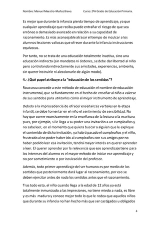 Nombre:Manuel Maestro-MuñozBravo. Curso:2ºA Grado de EducaciónPrimaria.
4
Es mejor que durante la infancia pierda tiempo de aprendizaje, ya que
cualquier aprendizajeque reciba puede entrañar el riesgo de que sea
erróneo o demasiado avanzado en relación a su capacidad de
razonamiento. Es más aconsejableatrasar el tiempo de inculcar a los
alumnos lecciones valiosas que ofrecer durante la infancia instrucciones
equívocas.
Por tanto, no se trata de una educación totalmente inactiva, sino una
educación indirecta (sin mandatos ni órdenes, sedebe dar libertad al niño
pero controlando indirectamente sus amistades, experiencias, ambiente,
sin querer instruirle ni aleccionarle de algún modo).
4.- ¿Qué papel atribuye a la “educaciónde los sentidos”?
Rousseau concede a este método de educación el nombre de educación
instrumental, que sefundamente en el hecho de enseñar al niño a valerse
de sus sentidos para utilizarlos como el mejor instrumento de aprendizaje.
Debido a la improcedencia de ofrecer enseñanzas verbales en la etapa
infantil, se debe fomentar en el niño el sentimiento de sensibilidad. No
hay que correr excesivamente en la enseñanza de la lectura o la escritura
pues, por ejemplo, si le llega a su poder una invitación a un cumpleaños y
no sabeleer, en el momento que quiera buscar a alguien que le explique
el contenido de dicha invitación, ya habrá pasado el cumpleaños y el niño,
frustrado alno poder haber ido al cumpleaños con sus amigos por no
haber podido leer esa invitación, tendrá mayor interés en querer aprender
a leer. El querer aprender por la relevancia que ese aprendizajetiene para
los intereses del alumno es el mayor método de iniciar ese aprendizajey
no por sometimiento o por inculcación del profesor.
Además, todo primer aprendizajedel ser humano es por medio de los
sentidos que posteriormente dará lugar al razonamiento, por eso se
deben ejercitar antes de nada los sentidos antes que el razonamiento.
Tras todo esto, el niño cuando llega a la edad de 12 años ya está
totalmente inmunizado a las impresiones, no tiene miedo a nada, es libre
y es más maduro y conoce mejor todo lo que le rodea que aquellos niños
que durante su infancia no han hecho más que ser castigados u obligados
 