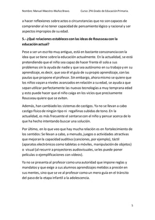 Nombre:Manuel Maestro-MuñozBravo. Curso:2ºA Grado de EducaciónPrimaria.
5
a hacer reflexiones sobreactos o circunstancias que no son capaces de
comprender al no tener capacidad de pensamiento lógico y racional y ser
aspectos impropios de su edad.
5.- ¿Qué relaciones establecesconlas ideas de Rousseaucon la
educaciónactual?
Pese a ser un escrito muy antiguo, está en bastante consonancia con la
idea que se tiene sobrela educación actualmente. En la actualidad, se está
pretendiendo que el niño sea capaz de hacer frente él solo a sus
problemas sin la ayuda de nadie y que sea autónomo en su trabajo y en su
aprendizaje, es decir, que sea él el guía de su propio aprendizaje, con las
pautas que propone el profesor. Sin embargo, ahora mismo se quiere que
los niños vayan a niveles avanzados en relación a su edad, se ayuda a que
sepan utilizar perfectamente las nuevas tecnologías a muy temprana edad
y esto puede hacer que el niño caiga en los vicios que precisamente
Rousseau quiere que se eviten.
Además, han cambiado los sistemas de castigos. Ya no se llevan a cabo
castigo físico de ningún tipo ni regañinas subidas de tono. En la
actualidad, es más frecuente el sentarsecon el niño y pensar acerca de lo
que ha hecho intentando buscar una solución.
Por último, en lo que veo que hay mucharelación es en fortalecimiento de
los sentidos: Se llevan a cabo, a menudo, juegos o actividades atractivas
que mejoran la capacidad auditiva (canciones, por ejemplo), táctil
(aparatos electrónicos como tabletas o móviles, manipulación de objetos)
o visual (al recurrir a proyectores audiovisuales, seles puede poner
películas o ejemplificaciones con vídeos).
Ya no se presenta al profesor como una autoridad que impone reglas y
mandatos y que exige a sus alumnos aprendizajes metidos a presión en
sus mentes, sino que se ve al profesor como un mero guía en el tránsito
del paso de la etapa infantil a la adolescencia.
 