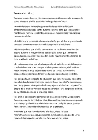 Nombre:Manuel Maestro-MuñozBravo. Curso:2ºA Grado de EducaciónPrimaria.
6
Comentariocrítico:
Como se puede observar, Rousseau tieneunas ideas muy claras acercade
cómo debe ser el niño educado a lo largo de su infancia:
- Pretende que el niño sepa aguantar los leves dolores físicos o
emocionales que pueda sentir durantesu niñez para que sea capaz de
mantenerse fuerte y resistente ante dolores más intensos y complejos
durante su adultez.
- Establece una separación clara entre el niño y el adulto, argumentando
que cada uno tiene unas características propias e inviolables.
- Quiere ayudar a que el niño permanezcasin recibir noción o lección
alguna duranteel mayor tiempo posible para evitar que se trate de
aprendizajes erróneos y que puedan incidir negativamente a lo largo de
toda la vida del individuo.
- Es más aconsejableque el niño aprenda a través de sus sentidos que a
través de la razón, pues su capacidad de procesamiento, deducción o
razonamiento es muy baja en este tramo de su vida y aún no está
preparado para comprender ciertos tipos de aprendizajes recibidos.
Por otra parte, el concepto de educación que tiene Rousseau no es otro
que el de la educación indirecta, es decir, hacer que el niño permanezca
inactivo y ajeno a ideas perturbadoras y lejanas al nivel de comprensión
propio de la infancia y que el deseo de aprender surja del propio alumno,
de su interés, que no se lo imponga nadie.
Por último, es necesario comentar las ideas que defiende y nos expone
Rousseau en este libro II desu obra. Da un valor extremadamente grande
a esta etapa y a la necesidad de la ausencia de cualquier error, paso en
falso, nervios, ansiedad o impaciencia en el profesor.
No quiere que nada quede sujeto a la duda, debe ser todo
milimétricamente preciso, pues la más mínima alteración puede ser la
mayor de las tragedias para la vida futura de dichos niños.
 