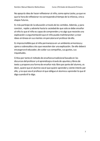 Nombre:Manuel Maestro-MuñozBravo. Curso:2ºA Grado de EducaciónPrimaria.
7
No apoya la idea de hacer reflexionar al niño, como opina Locke, ya que ve
que la hora de reflexionar no correspondeal tiempo de la infancia, sino a
etapas futuras.
Es más partícipe de la educación a través de los sentidos. Además, y para
concluir, repite y advierte hasta la saciedad de que solo se debe enseñar
al niño lo que el niño es capaz de comprender y no algo que necesite una
explicación o argumentación que el niño pueda malinterpretar y crear
ideas erróneas en sus mentes sin percatarseel profesor deello.
Es imprescindibleque el niño permanezcaen un ambiente armonioso y
ajeno a sobresaltos a los que necesiten dar una explicación. De ello deberá
encargarseel educador, de cuidar sus compañías, sus gustos, sus
inquietudes.
Critica por tanto el método de enseñanza tradicional basado en los
discursos delprofesor y el aprendizajea través de apuntes y libros de
texto y proponeuna forma de enseñar más libre por parte del alumno, es
decir, quiere que el alumno sea el que quiere aprender y siente interés por
ello, y no que sea el profesor el que obligue al alumno a aprender lo que él
diga cuando él lo diga.
 