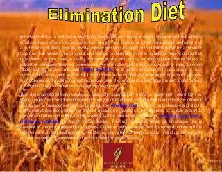 Elimination diet is a method of identifying foods that an individual cannot consume without adverse
effects. Adverse effects may be due to food allergy, food intolerance, other physiological mechanisms or
a combination of these. typically involve entirely removing a suspected food from the diet for a period of
time from two weeks to two months, and waiting to determine whether symptoms resolve during that
time period. In rare cases, a health professional may wish to use an oligoantigenic diet to relieve a
patient of symptoms they are experiencing. An elimination diet might remove one or more common
foods, such as eggs or milk and roasted duck fillet, or it might remove one or more minor or non-
nutritive substances, such as artificial food colorings. relies on trial and error to identify specific allergies
and intolerances. Typically, if symptoms resolve after the removal of a food from the diet, then the food
is reintroduced to see whether the symptoms reappear.
This challenge-dechallenge-rechallenge approach is particularly useful in cases with intermittent or
vague symptoms. Correct identification of the type of reaction in an individual is important, as different
approaches to management may be required. The elimination diet must be comprehensive and should
contain only those foods unlikely to provoke a reaction in a patient. They also need to be able to provide
complete nutrition and energy for the weeks it will be conducted. Professional nutritional advice from a
dietitian or nutritionist is strongly recommended. Thorough education about the elimination diet is
essential to ensure patients and the parents of children with suspected food intolerance understand the
importance of complete adherence to the diet, as inadvertent consumption of an offending chemical can
prevent resolution of symptoms and render challenge results useless.
 