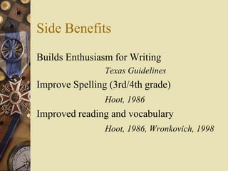 Side Benefits
Builds Enthusiasm for Writing
                Texas Guidelines
Improve Spelling (3rd/4th grade)
                Hoot, 1986
Improved reading and vocabulary
                Hoot, 1986, Wronkovich, 1998
 