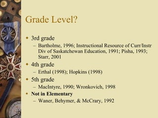 Grade Level?
 3rd grade
   – Bartholme, 1996; Instructional Resource of Curr/Instr
     Div of Saskatchewan Education, 1991; Pisha, 1993;
     Starr, 2001
 4th grade
   – Erthal (1998); Hopkins (1998)
 5th grade
   – MacIntyre, 1990; Wronkovich, 1998
 Not in Elementary
   – Waner, Behymer, & McCrary, 1992
 