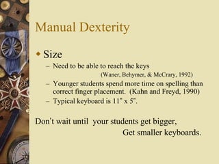 Manual Dexterity
 Size
   – Need to be able to reach the keys
                     (Waner, Behymer, & McCrary, 1992)
   – Younger students spend more time on spelling than
     correct finger placement. (Kahn and Freyd, 1990)
   – Typical keyboard is 11” x 5”.

Don’t wait until your students get bigger,
                          Get smaller keyboards.
 