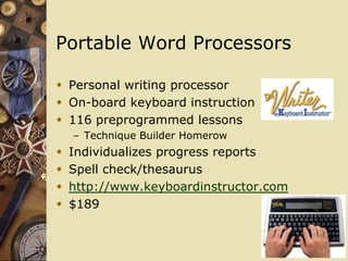 Portable Word Processors

 Personal writing processor
 On-board keyboard instruction
 116 preprogrammed lessons
    – Technique Builder Homerow
   Individualizes progress reports
   Spell check/thesaurus
   http://www.keyboardinstructor.com
   $189
 