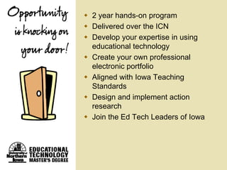  2 year hands-on program
 Delivered over the ICN
 Develop your expertise in using
  educational technology
 Create your own professional
  electronic portfolio
 Aligned with Iowa Teaching
  Standards
 Design and implement action
  research
 Join the Ed Tech Leaders of Iowa
 