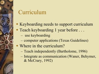 Curriculum
 Keyboarding needs to support curriculum
 Teach keyboarding 1 year before . . .
  – use keyboarding
  – computer applications (Texas Guidelines)
 Where in the curriculum?
  – Teach independently (Bartholome, 1996)
  – Integrate as communication (Waner, Behymer,
    & McCrary, 1992)
 