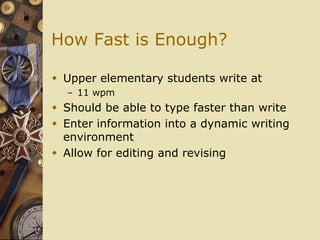 How Fast is Enough?

 Upper elementary students write at
  – 11 wpm
 Should be able to type faster than write
 Enter information into a dynamic writing
  environment
 Allow for editing and revising
 