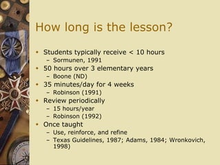 How long is the lesson?

 Students typically receive < 10 hours
   – Sormunen, 1991
 50 hours over 3 elementary years
   – Boone (ND)
 35 minutes/day for 4 weeks
   – Robinson (1991)
 Review periodically
   – 15 hours/year
   – Robinson (1992)
 Once taught
   – Use, reinforce, and refine
   – Texas Guidelines, 1987; Adams, 1984; Wronkovich,
     1998)
 