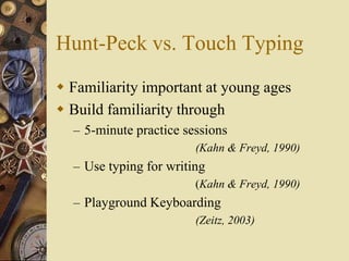 Hunt-Peck vs. Touch Typing
 Familiarity important at young ages
 Build familiarity through
  – 5-minute practice sessions
                        (Kahn & Freyd, 1990)
  – Use typing for writing
                        (Kahn & Freyd, 1990)
  – Playground Keyboarding
                        (Zeitz, 2003)
 