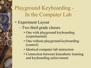 Playground Keyboarding -
    In the Computer Lab
 Experiment Layout
  – Two third grade classes
     • One with playground keyboarding
       (experimental)
     • One without playground keyboarding
       (control)
     • Identical computer lab instruction
     • Connection between kinesthetic learning
       and keyboarding achievement
 