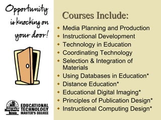 Courses Include:
   Media Planning and Production
   Instructional Development
   Technology in Education
   Coordinating Technology
   Selection & Integration of
    Materials
   Using Databases in Education*
   Distance Education*
   Educational Digital Imaging*
   Principles of Publication Design*
   Instructional Computing Design*
 