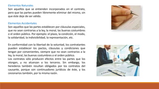 Elementos Naturales
Son aquellos que se entienden incorporados en el contrato,
pero que las partes pueden libremente eliminar del mismo, sin
que éste deje de ser válido.
Elementos Accidentales
Son aquellos que las partes establecen por cláusulas especiales,
que no sean contrarias a la ley, la moral, las buenas costumbres
o el orden público. Por ejemplo: el plazo, la condición, el modo,
la solidaridad, la indivisibilidad, la representación, etc.
En conformidad con la libertad de la voluntad, los contratantes
pueden establecer los pactos, cláusulas y condiciones que
tengan por convenientes, siempre que no sean contrarios a la
ley, la moral, las buenas costumbres o el orden público.
Los contratos sólo producen efectos entre las partes que los
otorgan, y no alcanzan a los terceros. Sin embargo, los
herederos también resultan obligados por los contratos del
causante, porque son continuadores jurídicos de éste, y los
cesionarios también, por la misma razón.
 