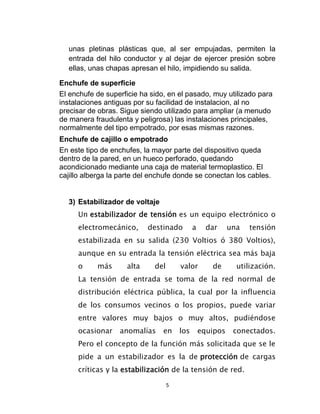 unas pletinas plásticas que, al ser empujadas, permiten la
  entrada del hilo conductor y al dejar de ejercer presión sobre
  ellas, unas chapas apresan el hilo, impidiendo su salida.

Enchufe de superficie
El enchufe de superficie ha sido, en el pasado, muy utilizado para
instalaciones antiguas por su facilidad de instalacion, al no
precisar de obras. Sigue siendo utilizado para ampliar (a menudo
de manera fraudulenta y peligrosa) las instalaciones principales,
normalmente del tipo empotrado, por esas mismas razones.
Enchufe de cajillo o empotrado
En este tipo de enchufes, la mayor parte del dispositivo queda
dentro de la pared, en un hueco perforado, quedando
acondicionado mediante una caja de material termoplastico. El
cajillo alberga la parte del enchufe donde se conectan los cables.


  3) Estabilizador de voltaje
     Un estabilizador de tensión es un equipo electrónico o
     electromecánico,       destinado        a     dar     una   tensión
     estabilizada en su salida (230 Voltios ó 380 Voltios),
     aunque en su entrada la tensión eléctrica sea más baja
     o     más       alta    del       valor        de       utilización.
     La tensión de entrada se toma de la red normal de
     distribución eléctrica pública, la cual por la influencia
     de los consumos vecinos o los propios, puede variar
     entre valores muy bajos o muy altos, pudiéndose
     ocasionar    anomalías     en     los       equipos    conectados.
     Pero el concepto de la función más solicitada que se le
     pide a un estabilizador es la de protección de cargas
     críticas y la estabilización de la tensión de red.

                                   5
 