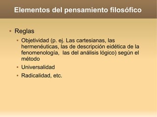 Elementos del pensamiento filosófico
 Reglas
 Objetividad (p. ej. Las cartesianas, las
hermenéuticas, las de descripción eidética de la
fenomenología, las del análisis lógico) según el
método
 Universalidad
 Radicalidad, etc.
 
