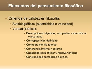 Elementos del pensamiento filosófico
 Criterios de validez en filosofía:
 Autobiográficos (autenticidad o veracidad)
 Verdad (teórica):
 Descripciones objetivas, completas, sistemáticas
y ajustadas.
 Conceptos bien definidos
 Contrastación de teorías
 Coherencia interna y externa
 Capacidad para criticar y resolver críticas
 Conclusiones sometibles a crítica
 