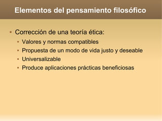 Elementos del pensamiento filosófico
 Corrección de una teoría ética:
 Valores y normas compatibles
 Propuesta de un modo de vida justo y deseable
 Universalizable
 Produce aplicaciones prácticas beneficiosas
 