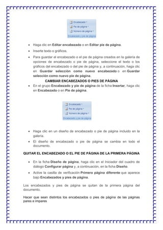  Haga clic en Editar encabezado o en Editar pie de página.  Inserte texto o gráficos.  Para guardar el encabezado o el pie de página creados en la galería de opciones de encabezado o pie de página, seleccione el texto o los gráficos del encabezado o del pie de página y, a continuación, haga clic en Guardar selección como nuevo encabezado o en Guardar selección como nuevo pie de página. CAMBIAR ENCABEZADOS O PIES DE PÁGINA  En el grupo Encabezado y pie de página de la ficha Insertar, haga clic en Encabezado o en Pie de página.  Haga clic en un diseño de encabezado o pie de página incluido en la galería.  El diseño de encabezado o pie de página se cambia en todo el documento. QUITAR EL ENCABEZADO O EL PIE DE PÁGINA DE LA PRIMERA PÁGINA  En la ficha Diseño de página, haga clic en el Iniciador del cuadro de diálogo Configurar página y, a continuación, en la ficha Diseño.  Active la casilla de verificación Primera página diferente que aparece bajo Encabezados y pies de página. Los encabezados y pies de página se quitan de la primera página del documento. Hacer que sean distintos los encabezados o pies de página de las páginas pares e impares  