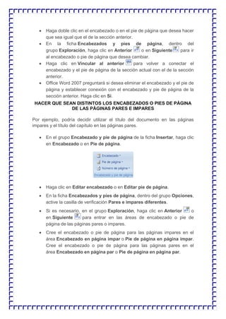  Haga doble clic en el encabezado o en el pie de página que desea hacer que sea igual que el de la sección anterior.  En la ficha Encabezados y pies de página, dentro del grupo Exploración, haga clic en Anterior o en Siguiente para ir al encabezado o pie de página que desea cambiar.  Haga clic en Vincular al anterior para volver a conectar el encabezado y el pie de página de la sección actual con el de la sección anterior.  Office Word 2007 preguntará si desea eliminar el encabezado y el pie de página y establecer conexión con el encabezado y pie de página de la sección anterior. Haga clic en Sí. HACER QUE SEAN DISTINTOS LOS ENCABEZADOS O PIES DE PÁGINA DE LAS PÁGINAS PARES E IMPARES Por ejemplo, podría decidir utilizar el título del documento en las páginas impares y el título del capítulo en las páginas pares.  En el grupo Encabezado y pie de página de la ficha Insertar, haga clic en Encabezado o en Pie de página.  Haga clic en Editar encabezado o en Editar pie de página.  En la ficha Encabezados y pies de página, dentro del grupo Opciones, active la casilla de verificación Pares e impares diferentes.  Si es necesario, en el grupo Exploración, haga clic en Anterior o en Siguiente para entrar en las áreas de encabezado o pie de página de las páginas pares o impares.  Cree el encabezado o pie de página para las páginas impares en el área Encabezado en página impar o Pie de página en página impar. Cree el encabezado o pie de página para las páginas pares en el área Encabezado en página par o Pie de página en página par.  