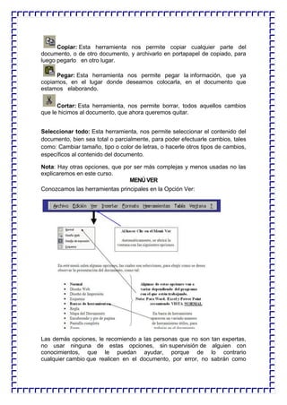 Copiar: Esta herramienta nos permite copiar cualquier parte del documento, o de otro documento, y archivarlo en portapapel de copiado, para luego pegarlo en otro lugar. 
Pegar: Esta herramienta nos permite pegar la información, que ya copiamos, en el lugar donde deseamos colocarla, en el documento que estamos elaborando. 
Cortar: Esta herramienta, nos permite borrar, todos aquellos cambios que le hicimos al documento, que ahora queremos quitar. 
Seleccionar todo: Esta herramienta, nos permite seleccionar el contenido del documento, bien sea total o parcialmente, para poder efectuarle cambios, tales como: Cambiar tamaño, tipo o color de letras, o hacerle otros tipos de cambios, específicos al contenido del documento. 
Nota: Hay otras opciones, que por ser más complejas y menos usadas no las explicaremos en este curso. 
MENÚ VER 
Conozcamos las herramientas principales en la Opción Ver: 
Las demás opciones, le recomiendo a las personas que no son tan expertas, no usar ninguna de estas opciones, sin supervisión de alguien con conocimientos, que le puedan ayudar, porque de lo contrario cualquier cambio que realicen en el documento, por error, no sabrán como  