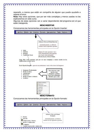 repararlo, a menos que estén en compañía de alguien que pueda ayudarle a reparar el error. 
Nota: Hay otras opciones, que por ser más complejas y menos usadas no las explicaremos en este curso. 
Algunas de estas opciones van a variar dependiendo del programa con el que estén trabajando. 
MENÚ INSERTAR 
Conozcamos las herramientas principales en la Opción Insertar: 
MENÚ FORMATO 
Conozcamos las herramientas principales en la Opción formato: 
 
