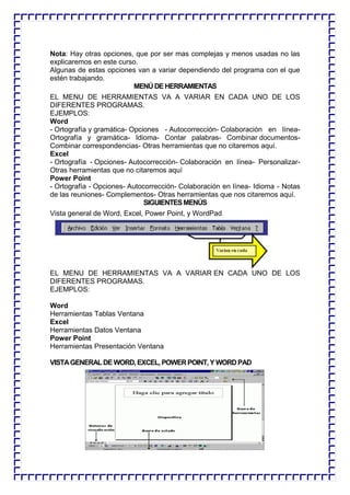 Nota: Hay otras opciones, que por ser mas complejas y menos usadas no las explicaremos en este curso. 
Algunas de estas opciones van a variar dependiendo del programa con el que estén trabajando. 
MENÚ DE HERRAMIENTAS 
EL MENU DE HERRAMIENTAS VA A VARIAR EN CADA UNO DE LOS DIFERENTES PROGRAMAS. 
EJEMPLOS: 
Word 
- Ortografía y gramática- Opciones - Autocorrección- Colaboración en línea- Ortografía y gramática- Idioma- Contar palabras- Combinar documentos- Combinar correspondencias- Otras herramientas que no citaremos aquí. 
Excel 
- Ortografía - Opciones- Autocorrección- Colaboración en línea- Personalizar- Otras herramientas que no citaremos aquí 
Power Point 
- Ortografía - Opciones- Autocorrección- Colaboración en línea- Idioma - Notas de las reuniones- Complementos- Otras herramientas que nos citaremos aquí. 
SIGUIENTES MENÚS 
Vista general de Word, Excel, Power Point, y WordPad 
EL MENU DE HERRAMIENTAS VA A VARIAR EN CADA UNO DE LOS DIFERENTES PROGRAMAS. 
EJEMPLOS: 
Word 
Herramientas Tablas Ventana 
Excel 
Herramientas Datos Ventana 
Power Point 
Herramientas Presentación Ventana 
VISTA GENERAL DE WORD, EXCEL, POWER POINT, Y WORD PAD 
 