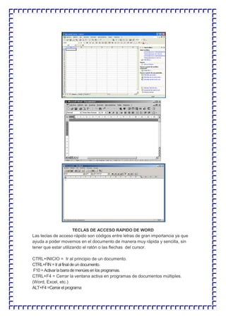 TECLAS DE ACCESO RAPIDO DE WORD Las teclas de acceso rápido son códigos entre letras de gran importancia ya que ayuda a poder movernos en el documento de manera muy rápida y sencilla, sin tener que estar utilizando el ratón o las flechas del cursor. CTRL+INICIO = Ir al principio de un documento. CTRL+FIN = Ir al final de un documento. F10 = Activar la barra de menúes en los programas. CTRL+F4 = Cerrar la ventana activa en programas de documentos múltiples. (Word, Excel, etc.) ALT+F4 =Cerrar el programa  
