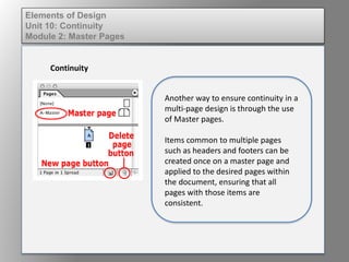 Elements of Design
Unit 10: Continuity
Module 2: Master Pages
Continuity
Another way to ensure continuity in a
multi-page design is through the use
of Master pages.
Items common to multiple pages
such as headers and footers can be
created once on a master page and
applied to the desired pages within
the document, ensuring that all
pages with those items are
consistent.
 
