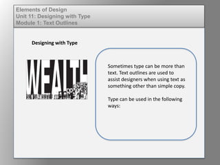 Elements of Design
Unit 11: Designing with Type
Module 1: Text Outlines
Designing with Type
Sometimes type can be more than
text. Text outlines are used to
assist designers when using text as
something other than simple copy.
Type can be used in the following
ways:
 