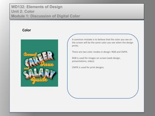 WD132: Elements of Design
Unit 2: Color
Module 1: Discussion of Digital Color
Color
A common mistake is to believe that the color you see on
the screen will be the same color you see when the design
prints.
There are two color modes in design: RGB and CMYK.
RGB is used for images on screen (web design,
presentations, video)
CMYK is used for print designs.
 