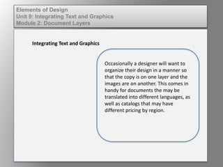 Elements of Design
Unit 9: Integrating Text and Graphics
Module 2: Document Layers
Integrating Text and Graphics
Occasionally a designer will want to
organize their design in a manner so
that the copy is on one layer and the
images are on another. This comes in
handy for documents the may be
translated into different languages, as
well as catalogs that may have
different pricing by region.
 