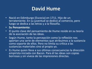 David Hume
• Nació en Edimburgo (Escocia) en 1711. Hijo de un
terrateniente. En su juventud se dedicó al comercio, pero
luego se dedica a las letras y a la filosofía.
• Su Pensamiento:
• El punto clave del pensamiento de Hume reside en su teoría
de la asociación de las ideas.
• Según Hume, tanto la percepción como la reflexión nos
aportan una serie de elementos que atribuimos a la sustancia
como soporte de ellos. Pero no limita su crítica a las
sustancias materiales sino al propio yo.
• Es Hume quien lleva a sus últimas consecuencias la dirección
empirista iniciada con Bacon. Para él las ideas son copias
borrosas y sin viveza de las impresiones directas.

 