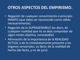 OTROS ASPECTOS DEL EMPIRISMO.
• Negación de cualquier conocimiento o principio
INNATO (que deba ser reconocido como válido
necesariamente)
• Negación de lo SUPRASENSIBILE (es decir, de
cualquier realidad que no se deje comprobar de
algún modo objetivo, constatable)
• Afirmación de la importancia de la REALIDAD
ACTUAL o de lo inmediatamente presente a los
órganos sensoriales, es decir, de la realidad de
hecho (de facto, y no de jure).

 